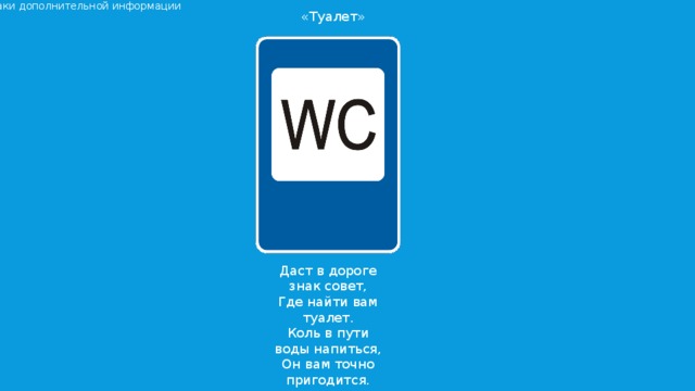 Знаки дополнительной информации «Туалет» Даст в дороге знак совет, Где найти вам туалет. Коль в пути воды напиться, Он вам точно пригодится.