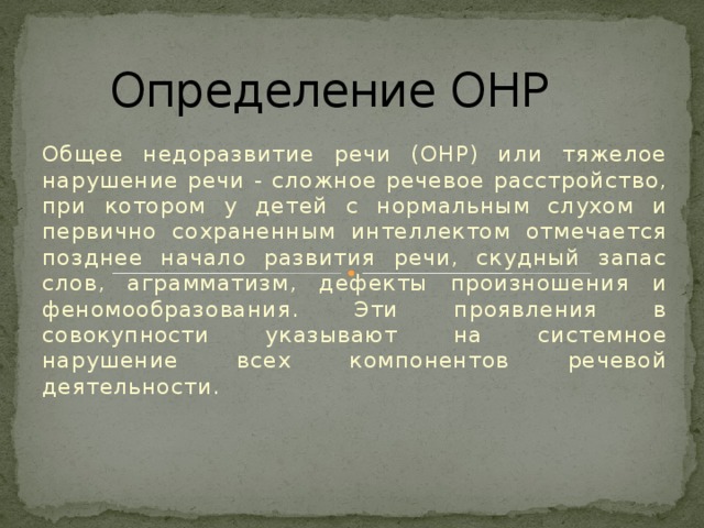 Определение ОНР Общее недоразвитие речи (ОНР) или тяжелое нарушение речи - сложное речевое расстройство, при котором у детей с нормальным слухом и первично сохраненным интеллектом отмечается позднее начало развития речи, скудный запас слов, аграмматизм, дефекты произношения и феномообразования. Эти проявления в совокупности указывают на системное нарушение всех компонентов речевой деятельности.