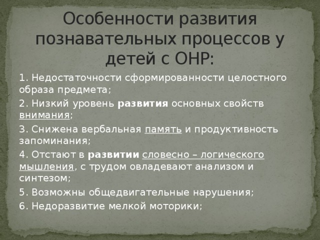 Особенности развития познавательных процессов у детей с ОНР: 1. Недостаточности сформированности целостного образа предмета; 2. Низкий уровень развития основных свойств внимания ; 3. Снижена вербальная память и продуктивность запоминания; 4. Отстают в развитии  словесно – логического мышления , с трудом овладевают анализом и синтезом; 5. Возможны общедвигательные нарушения; 6. Недоразвитие мелкой моторики;