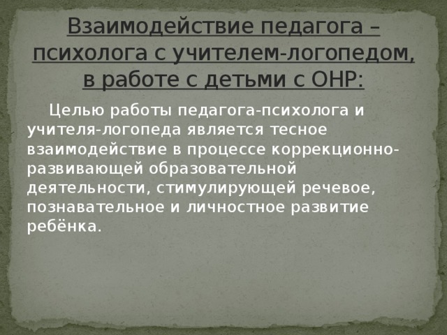 Взаимодействие педагога – психолога с учителем-логопедом, в работе с детьми с ОНР:  Целью работы педагога-психолога и учителя-логопеда является тесное взаимодействие в процессе коррекционно-развивающей образовательной деятельности, стимулирующей речевое, познавательное и личностное развитие ребёнка.