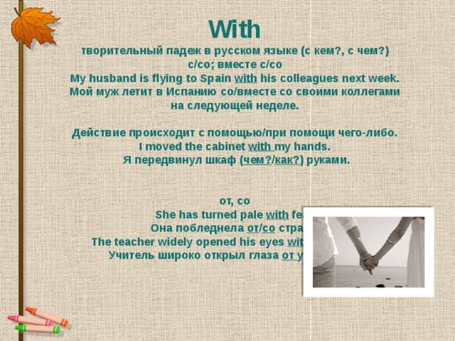 With творительный падеж в русском языке (с кем?, с чем?) с/со; вместе с/со My husband is flying to Spain with  his colleagues next week. Мой муж летит в Испанию со/вместе со своими коллегами на следующей неделе.  Действие происходит с помощью/при помощи чего-либо. I moved the cabinet  with my hands.   Я передвинул шкаф ( чем? / как? ) руками.   от, со She has turned pale  with  fear. Она побледнела от / со  страха. The teacher widely opened his eyes  with amazement. Учитель широко открыл глаза  от удивления.