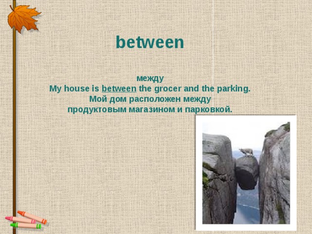 between   между My house is between  the grocer and the parking. Мой дом расположен между  продуктовым магазином и парковкой.