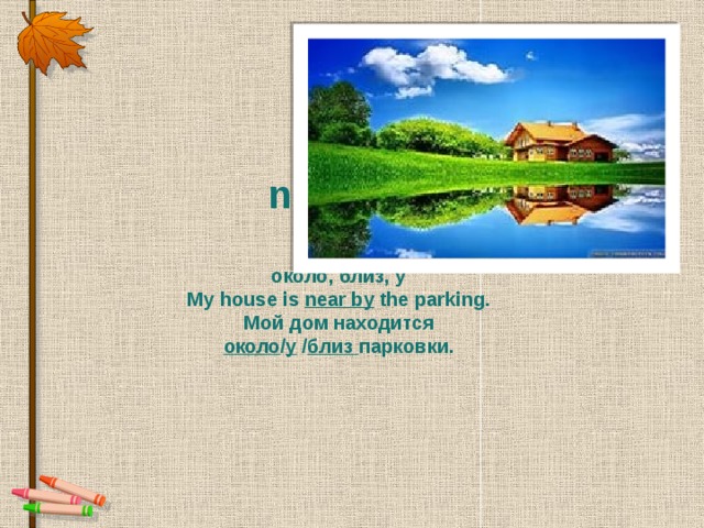 near  /  near by   около, близ, у My house is near by  the parking. Мой дом находится  около / у  / близ парковки.