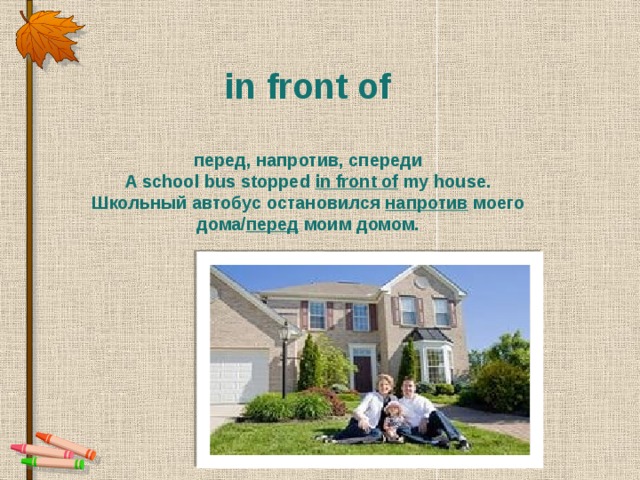 in front of  перед, напротив, спереди A school bus stopped  in front of  my house. Школьный автобус остановился напротив  моего дома/ перед  моим домом.