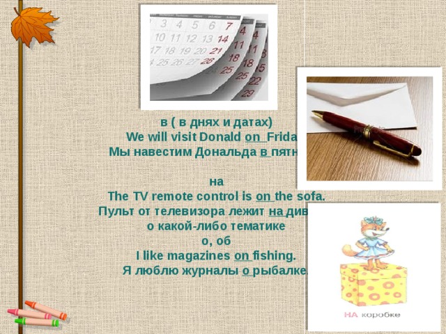 on   в ( в днях и датах) We will visit Donald  on Friday. Мы навестим Дональда  в пятницу.  на The TV remote control is  on the sofa. Пульт от телевизора лежит на  диване. о какой-либо тематике о, об I like magazines  on fishing. Я люблю журналы  о рыбалке.