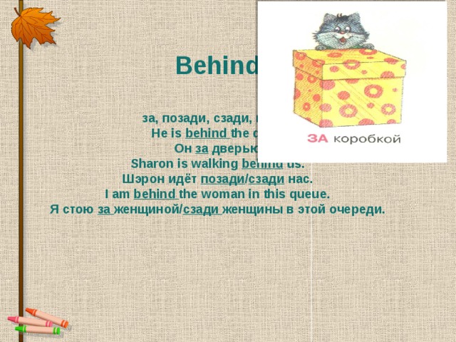 Behind  за, позади, сзади, после He is  behind the door. Он  за  дверью Sharon is walking behind  us. Шэрон идёт позади / сзади  нас. I am  behind the woman in this queue. Я стою  за женщиной/ сзади женщины в этой очереди.