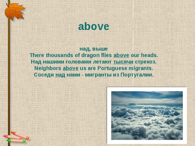 above   над, выше There thousands of dragon flies above  our heads. Над нашими головами летают тысячи  стрекоз. Neighbors above  us are Portuguese migrants. Соседи  над  нами - мигранты из Португалии.