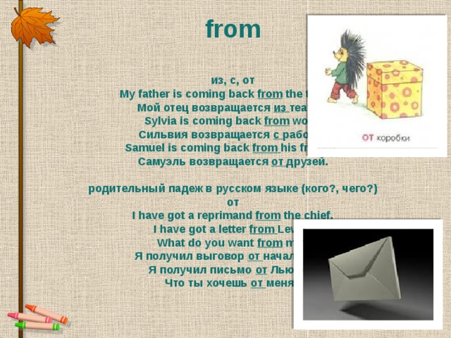 from из, с, от My father is coming back from  the theatre. Мой отец возвращается  из театра. Sylvia is coming back from  work. Сильвия возвращается  с работы. Samuel is coming back from  his friends. Самуэль возвращается  от друзей.  родительный падеж в русском языке (кого?, чего?) от I have got a reprimand from  the chief.  I have got a letter  from Lewis.  What do you want  from  me? Я получил выговор  от начальника.  Я получил письмо от  Льюиса.  Что ты хочешь  от меня?