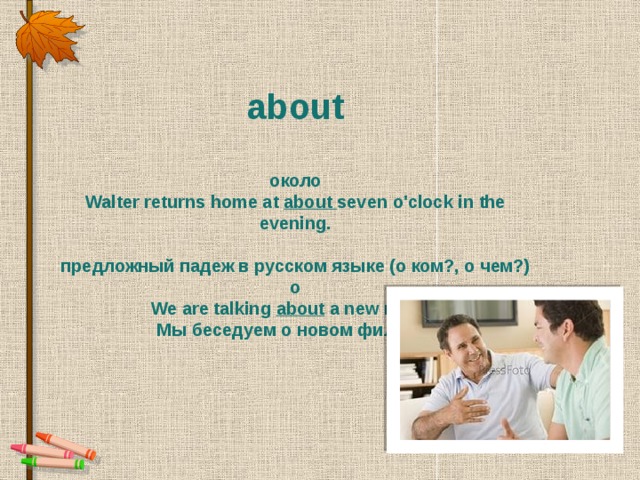 about   около Walter returns home at  about seven o'clock in the evening.  предложный падеж в русском языке (о ком?, о чем?) о We are talking about  a new movie. Мы беседуем о новом фильме.
