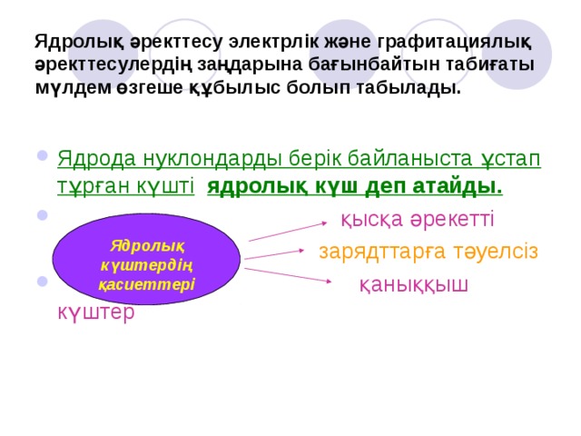 Ядролық әректтесу электрлік және графитациялық әректтесулердің заңдарына бағынбайтын табиғаты мүлдем өзгеше құбылыс болып табылады. Ядрода нуклондарды берік байланыста ұстап  тұрған күшті  ядролық күш деп атайды.  қысқа әрекетті  зарядттарға тәуелсіз  қаныққыш күштер Ядролық күштердің қасиеттері