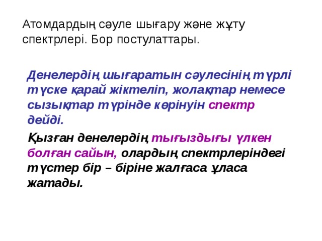 Атомдардың сәуле шығару және жұту спектрлері. Бор постулаттары. Денелердің шығаратын сәулесінің түрлі түске қарай жіктеліп, жолақтар немесе сызықтар түрінде көрінуін спектр дейді. Қызған денелердің тығыздығы үлкен болған сайын, олардың спектрлеріндегі түстер бір – біріне жалғаса ұласа жатады.