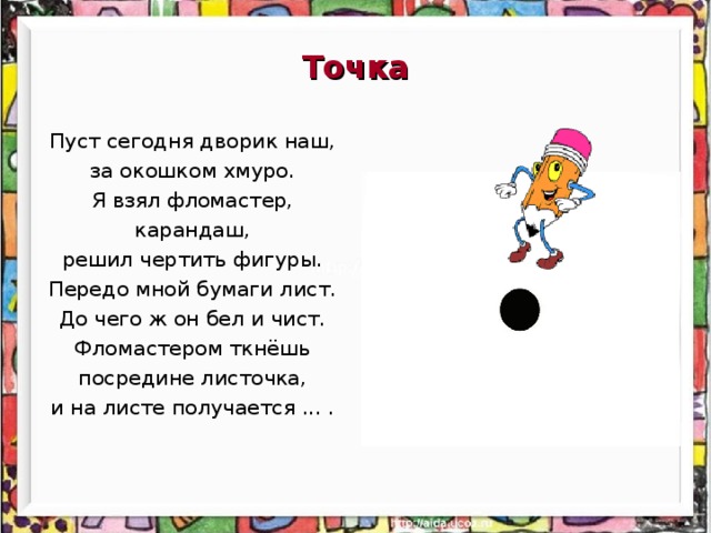 Точка Пуст сегодня дворик наш, за окошком хмуро. Я взял фломастер, карандаш, решил чертить фигуры. Передо мной бумаги лист. До чего ж он бел и чист. Фломастером ткнёшь посредине листочка, и на листе получается ... .