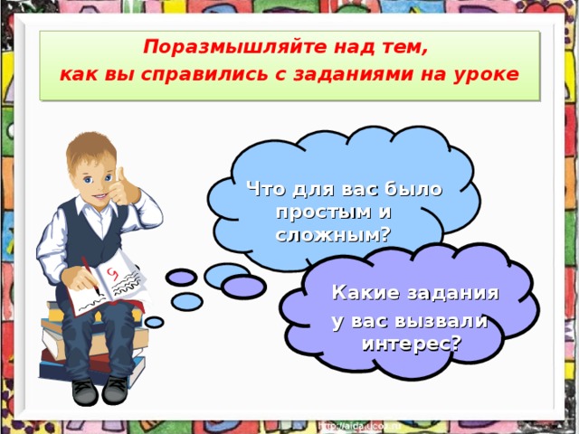 Поразмышляйте над тем, как вы справились с заданиями на уроке Что для вас было простым и сложным?  Какие задания у вас вызвали интерес?