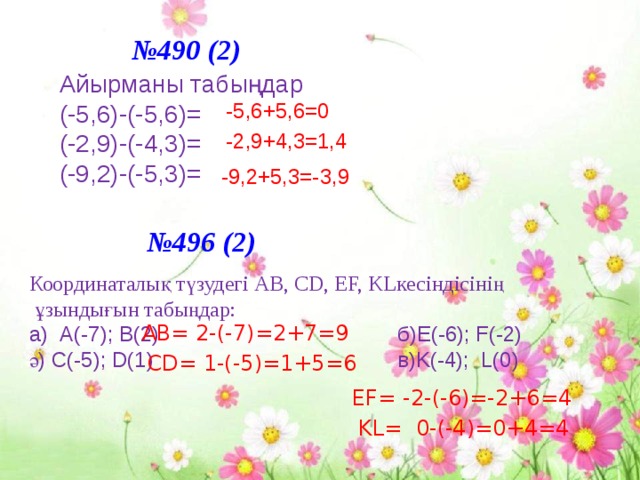 № 490 (2) Айырманы табыңдар (-5,6)-(-5,6)= (-2,9)-(-4,3)= (-9,2)-(-5,3)= -5,6+5,6=0 -2,9+4,3=1,4 -9,2+5,3=-3,9 № 496 (2) Координаталық түзудегі АВ, СD, EF, KLкесіндісінің  ұзындығын табыңдар: a) А(-7); B(2) б)E(-6); F(-2) ә) C(-5); D(1) в)K(-4); L(0) AB= 2-(-7)=2+7=9 CD= 1-(-5)=1+5=6 EF= -2-(-6)=-2+6=4 KL= 0-(-4)=0+4=4