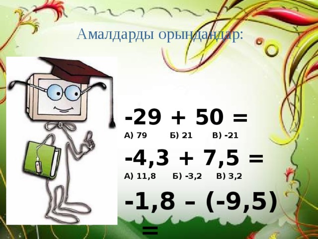 Амалдарды орындаңдар:   -29 + 50 = А) 79 Б) 21 В) -21 -4,3 + 7,5 = А) 11,8 Б) -3,2 В) 3,2 -1,8 – (-9,5) = А) 7,7 Б) 10,3 В) -8,7