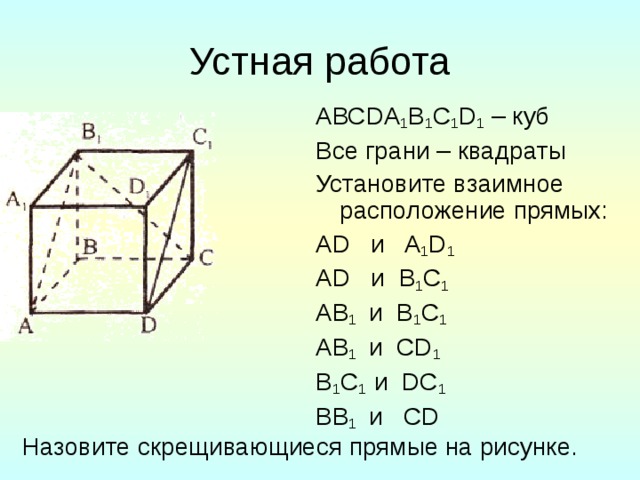 Устная работа АВС DA 1 B 1 C 1 D 1  – куб Все грани – квадраты Установите взаимное расположение прямых: А D и A 1 D 1 А D и B 1 C 1 А B 1  и B 1 C 1 А B 1  и CD 1 B 1 C 1  и DC 1 В B 1  и CD Назовите скрещивающиеся прямые на рисунке.