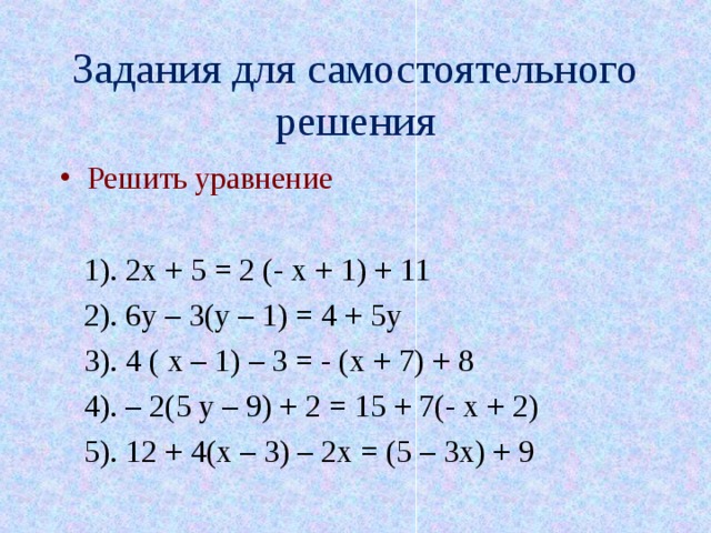 Задания для самостоятельного решения Решить уравнение   1). 2х + 5 = 2 (- х + 1) + 11  2). 6у – 3(у – 1) = 4 + 5у  3). 4 ( х – 1) – 3 = - (х + 7) + 8  4). – 2(5 у – 9) + 2 = 15 + 7(- х + 2)  5). 12 + 4(х – 3) – 2х = (5 – 3х) + 9