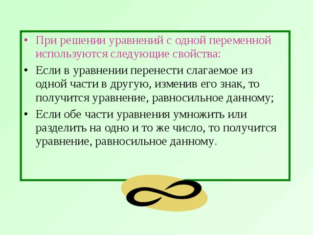 При решении уравнений с одной переменной используются следующие свойства:  Если в уравнении перенести слагаемое из одной части в другую, изменив его знак, то получится уравнение, равносильное данному; Если обе части уравнения умножить или разделить на одно и то же число, то получится уравнение, равносильное данному .