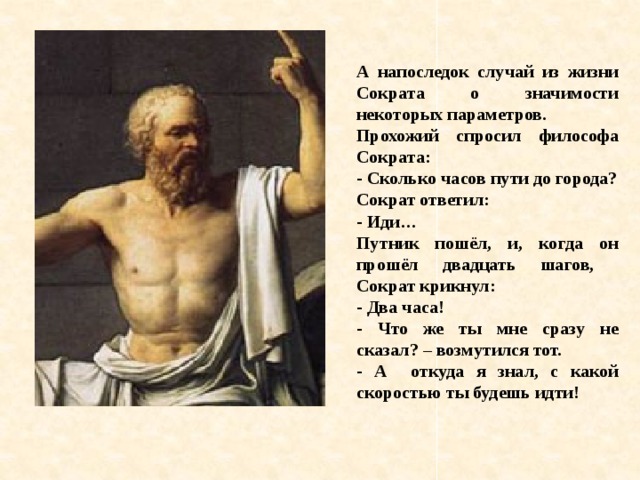 А напоследок случай из жизни Сократа о значимости некоторых параметров. Прохожий спросил философа Сократа: - Сколько часов пути до города? Сократ ответил: - Иди… Путник пошёл, и, когда он прошёл двадцать шагов, Сократ крикнул: - Два часа! - Что же ты мне сразу не сказал? – возмутился тот. - А откуда я знал, с какой скоростью ты будешь идти!