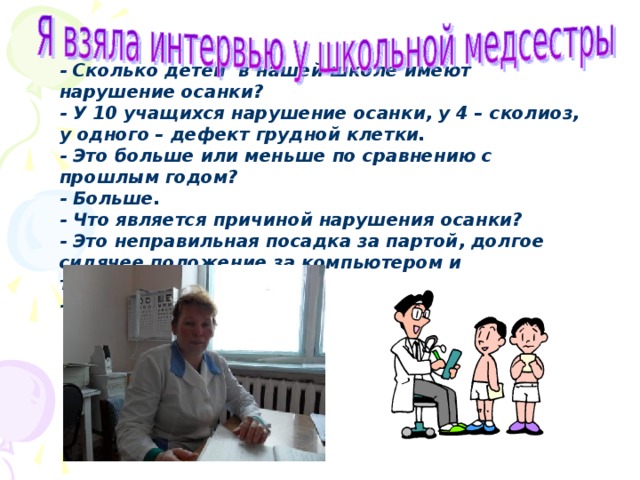 - Сколько детей в нашей школе имеют нарушение осанки? - У 10 учащихся нарушение осанки, у 4 – сколиоз, у одного – дефект грудной клетки. - Это больше или меньше по сравнению с прошлым годом? - Больше. - Что является причиной нарушения осанки? - Это неправильная посадка за партой, долгое сидячее положение за компьютером и телевизором. -