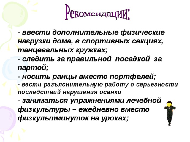 - ввести дополнительные физические нагрузки дома , в спортивных секциях, танцевальных кружках ;  - следить за правильной посадкой за партой ;  - носить ранцы вместо портфелей ;  - вести разъяснительную работу о серьезности последствий нарушения осанки - заниматься упражнениями лечебной физкультуры – ежедневно вместо физкультминуток на уроках ;