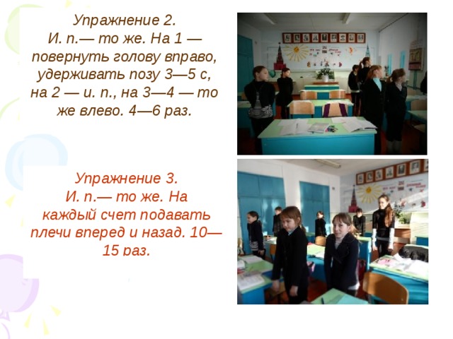 Упражнение 2. И. п.— то же. На 1 — повернуть голову вправо, удерживать позу 3—5 с, на 2 — и. п., на 3—4 — то же влево. 4—6 раз. Упражнение 3. И. п.— то же. На каждый счет подавать плечи вперед и назад. 10—15 раз.