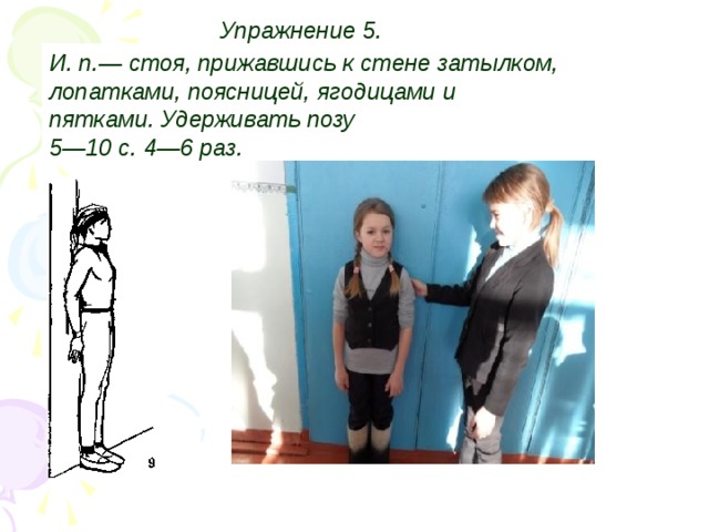 Упражнение 5.  И. п.— стоя, прижавшись к стене затылком, лопатками, поясницей, ягодицами  и пятками. Удерживать позу 5—10 с. 4—6 раз.