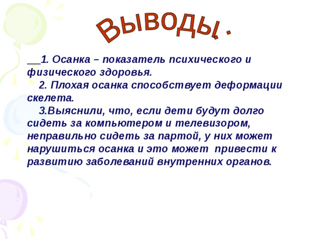 1. Осанка – показатель психического и физического здоровья.  2. Плохая осанка способствует деформации скелета.  3.Выяснили, что, если дети будут долго сидеть за компьютером и телевизором, неправильно сидеть за партой, у них может нарушиться осанка и это может привести к развитию заболеваний внутренних органов.