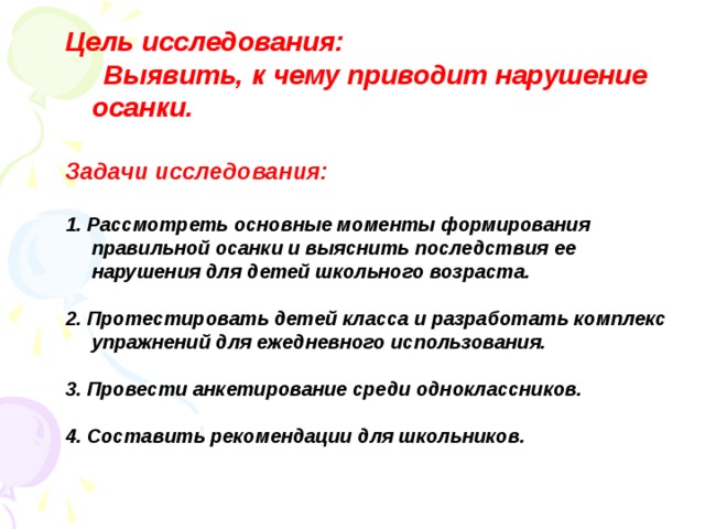 Цель исследования:  Выявить, к чему приводит нарушение осанки.  Задачи исследования:  1. Рассмотреть основные моменты формирования правильной осанки и выяснить последствия ее нарушения для детей школьного возраста.  2. Протестировать детей класса и разработать комплекс упражнений для ежедневного использования.  3. Провести анкетирование среди одноклассников.  4. Составить рекомендации для школьников.