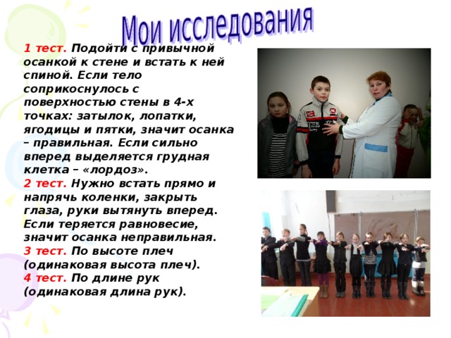 1 тест. Подойти с привычной осанкой к стене и встать к ней спиной. Если тело соприкоснулось с поверхностью стены в 4-х точках: затылок, лопатки, ягодицы и пятки, значит осанка – правильная. Если сильно вперед выделяется грудная клетка – «лордоз». 2 тест. Нужно встать прямо и напрячь коленки, закрыть глаза, руки вытянуть вперед. Если теряется равновесие, значит осанка неправильная. 3 тест. По высоте плеч (одинаковая высота плеч). 4 тест. По длине рук (одинаковая длина рук).