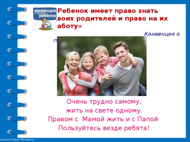 «Ребенок имеет право знать своих родителей и право на их заботу»   Конвенция о правах ребенка.  Ч. 1. Ст. 7   Очень трудно самому, жить на свете одному. Правом с Мамой жить и с Папой Пользуйтесь везде ребята!