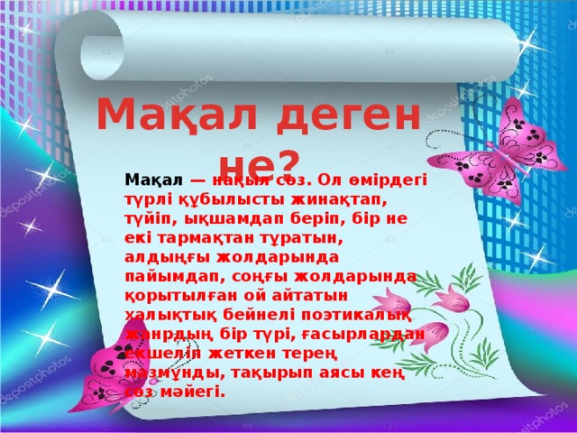 Мақал деген не? Мақал  — нақыл сөз. Ол өмірдегі түрлі құбылысты жинақтап, түйіп, ықшамдап беріп, бір не екі тармақтан тұратын, алдыңғы жолдарында пайымдап, соңғы жолдарында қорытылған ой айтатын халықтық бейнелі поэтикалық жанрдың бір түрі, ғасырлардан екшеліп жеткен терең мазмұнды, тақырып аясы кең сөз мәйегі. 