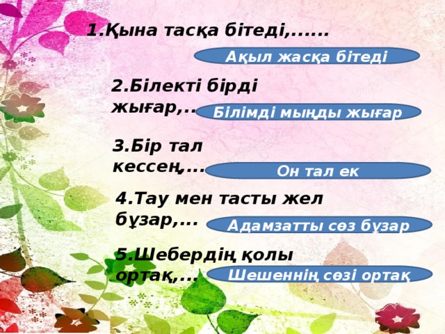 1.Қына тасқа бітеді,...... Ақыл жасқа бітеді 2.Білекті бірді жығар,... Білімді мыңды жығар 3.Бір тал кессең,... Он тал ек 4.Тау мен тасты жел бұзар,... Адамзатты сөз бұзар 5.Шебердің қолы ортақ,... Шешеннің сөзі ортақ