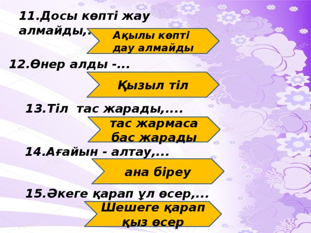 11.Досы көпті жау алмайды,.... Ақылы көпті дау алмайды 12.Өнер алды -... Қызыл тіл 13.Тіл тас жарады,.... тас жармаса бас жарады 14.Ағайын - алтау,... ана біреу 15.Әкеге қарап ұл өсер,... Шешеге қарап қыз өсер