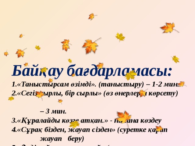 Байқау бағдарламасы:  1.«Таныстырсам өзімді». (таныстыру) – 1-2 мин.  2.«Сегіз қырлы, бір сырлы» (өз өнерлерін көрсету)  – 3 мин.  3.«Құралайды көзге атқан.» - нысана көздеу  4.«Сұрақ бізден, жауап сізден» (суретке қарап  жауап беру)  5.«Әнді сүйсең, менше сүй» (күз туралы  музыкасымен ән) – 3 мин.  6. «Көңілді аспазшылар». (күзгі салат дайындау)  7. «Ескірмейтін есті сөз» -танымдық сұрақтар  8. Музыка ырғағына билеу -би сайысы