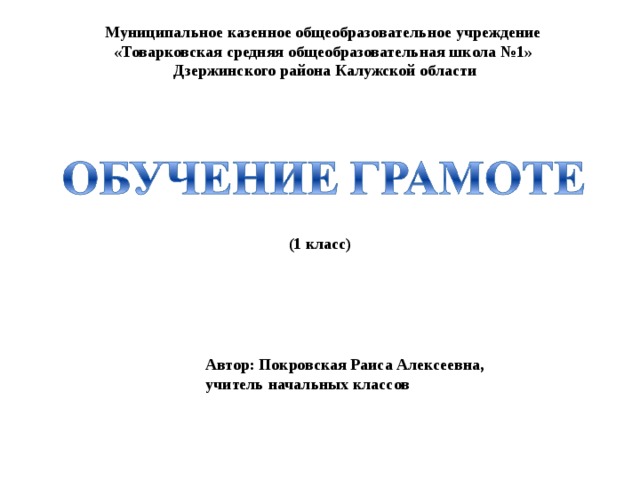 Муниципальное казенное общеобразовательное учреждение «Товарковская средняя общеобразовательная школа №1» Дзержинского района Калужской области (1 класс) Автор: Покровская Раиса Алексеевна, учитель начальных классов