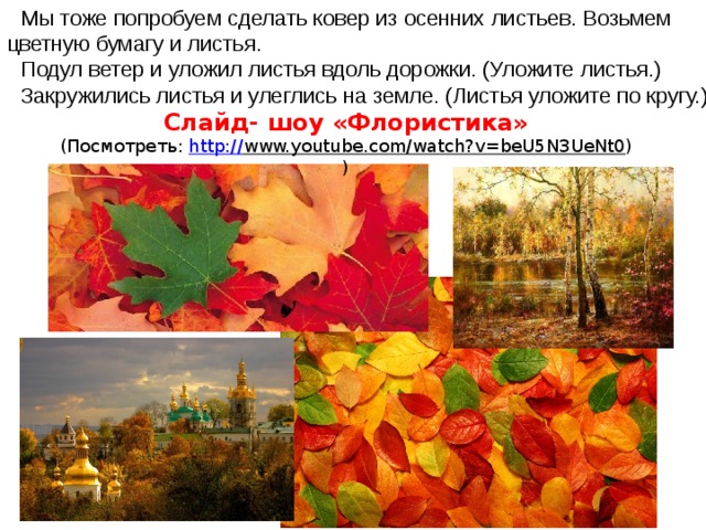 Мы тоже попробуем сделать ковер из осенних листьев. Возьмем цветную бумагу и листья. Подул ветер и уложил листья вдоль дорожки. (Уложите листья.) Закружились листья и улеглись на земле. (Листья уложите по кругу.) Слайд- шоу «Флористика» (Посмотреть: http:// www.youtube.com/watch?v=beU5N3UeNt0 ) )