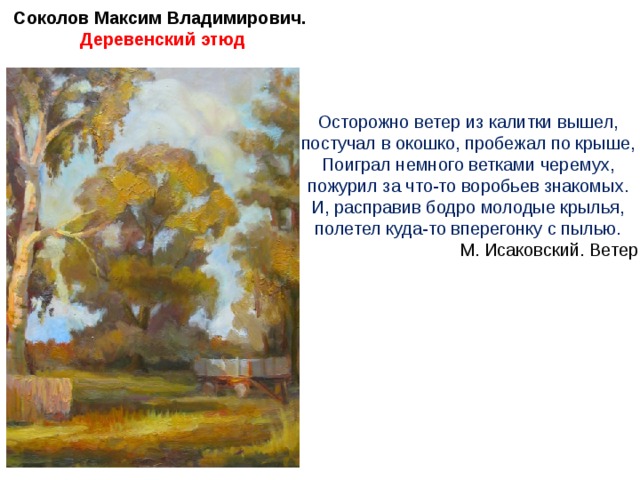 Соколов Максим Владимирович. Деревенский этюд Осторожно ветер из калитки вышел, постучал в окошко, пробежал по крыше, Поиграл немного ветками черемух, пожурил за что-то воробьев знакомых. И, расправив бодро молодые крылья, полетел куда-то вперегонку с пылью. М. Исаковский. Ветер