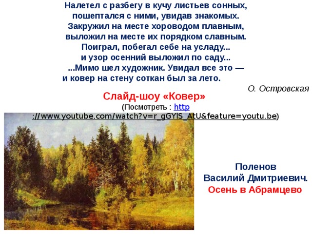 Налетел с разбегу в кучу листьев сонных, пошептался с ними, увидав знакомых. Закружил на месте хороводом плавным, выложил на месте их порядком славным. Поиграл, побегал себе на усладу... и узор осенний выложил по саду... ...Мимо шел художник. Увидал все это — и ковер на стену соткан был за лето. О. Островская Слайд-шоу «Ковер» (Посмотреть : http ://www.youtube.com/watch?v=r_gGYlS_AtU&feature=youtu.be ) Поленов Василий Дмитриевич. Осень в Абрамцево .