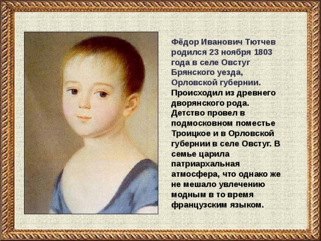 Фёдор Иванович Тютчев родился 23 ноября 1803 года в селе Овстуг Брянского уезда, Орловской губернии. Происходил из древнего дворянского рода. Детство провел в подмосковном поместье Троицкое и в Орловской губернии в селе Овстуг. В семье царила патриархальная атмосфера, что однако же не мешало увлечению модным в то время французским языком.