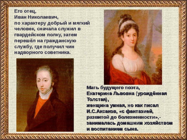Его отец, Иван Николаевич, по характеру добрый и мягкий человек, сначала служил в гвардейском полку, затем перешёл на гражданскую службу, где получил чин надворного советника. Мать будущего поэта, Екатерина Львовна (урождённая Толстая), женщина умная, но как писал И.С.Аксаков, «с фантазией, развитой до болезненности»,- занималась домашним хозяйством и воспитанием сына.