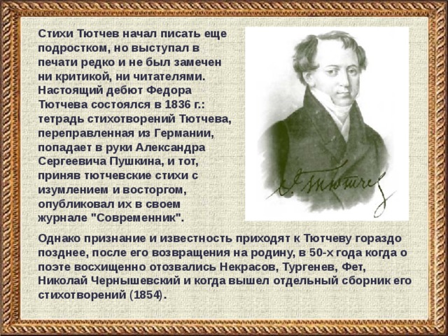 Стихи Тютчев начал писать еще подростком, но выступал в печати редко и не был замечен ни критикой, ни читателями. Настоящий дебют Федора Тютчева состоялся в 1836 г.: тетрадь стихотворений Тютчева, переправленная из Германии, попадает в руки Александра Сергеевича Пушкина, и тот, приняв тютчевские стихи с изумлением и восторгом, опубликовал их в своем журнале 