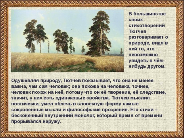 В большинстве своих стихотворений Тютчев разговаривает о природе, видя в ней то, что невозможно увидеть в чём-нибудь другом. Одушевляя природу, Тютчев показывает, что она не менее важна, чем сам человек; она похожа на человека, точнее, человек похож на неё, потому что он её творение, её следствие, значит, у них есть одинаковые свойства. Тютчев мыслил поэтически, умел облечь в словесную форму самые сокровенные мысли и философские прозрения. Его стихи – бесконечный внутренний монолог, который время от времени прорывался наружу.