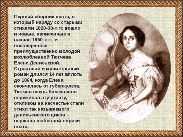 Первый сборник поэта, в который наряду со старыми стихами 1820-30-х гг. вошли и новые, написанные в начале 1850-х гг. и посвященные преимущественно молодой возлюбленной Тютчева Елене Денисьевой. Страстный и мучительный роман длился 14 лет вплоть до 1864, когда Елена скончалась от туберкулеза. Тютчев очень болезненно переживал эту утрату, откликом на несчастье стали стихи так называемого денисьевского цикла – вершина любовной лирики  поэта.