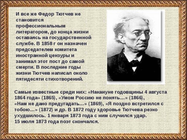И все же Федор Тютчев не становится профессиональным литератором, до конца жизни оставаясь на государственной службе. В 1858 г он назначен председателем комитета иностранной цензуры и занимал этот пост до самой смерти. В последние годы жизни Тютчев написал около пятидесяти стихотворений. Самые известные среди них: «Накануне годовщины 4 августа 1864 года» (1865), «Умом Россию не понять…» (1866),  «Нам не дано предугадать…» (1869), «Я поздно встретился с тобою…» (1872) и др. В 1872 году здоровье Тютчева резко ухудшилось. 1 января 1873 года с ним случился удар.  15 июля 1873 года поэт скончался.