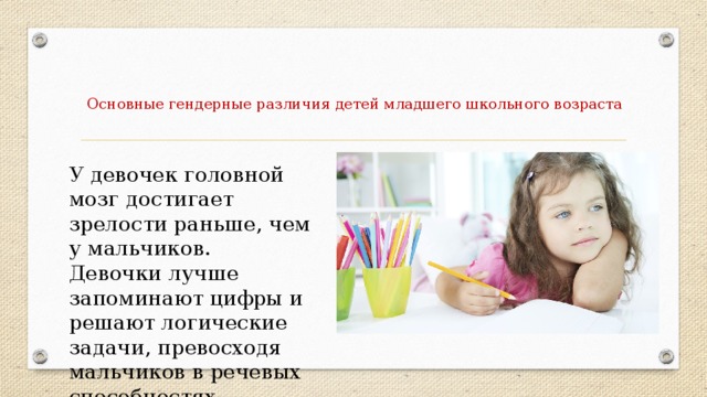 Основные гендерные различия детей младшего школьного возраста   У девочек головной мозг достигает зрелости раньше, чем у мальчиков. Девочки лучше запоминают цифры и решают логические задачи, превосходя мальчиков в речевых способностях.