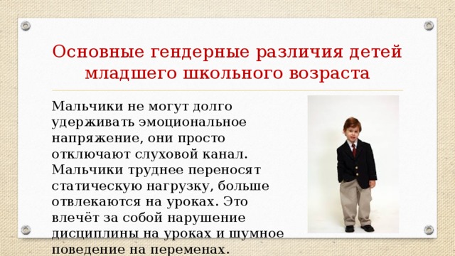 Основные гендерные различия детей младшего школьного возраста Мальчики не могут долго удерживать эмоциональное напряжение, они просто отключают слуховой канал. Мальчики труднее переносят статическую нагрузку, больше отвлекаются на уроках. Это влечёт за собой нарушение дисциплины на уроках и шумное поведение на переменах.