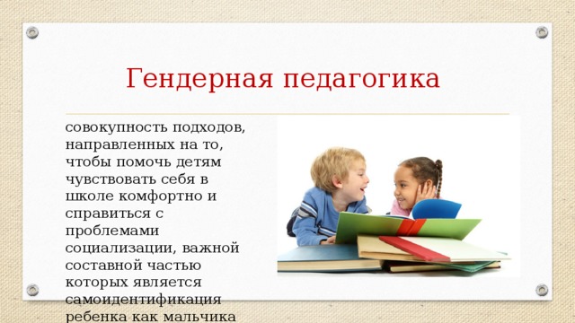 Гендерная педагогика совокупность подходов, направленных на то, чтобы помочь детям чувствовать себя в школе комфортно и справиться с проблемами социализации, важной составной частью которых является самоидентификация ребенка как мальчика или девочки