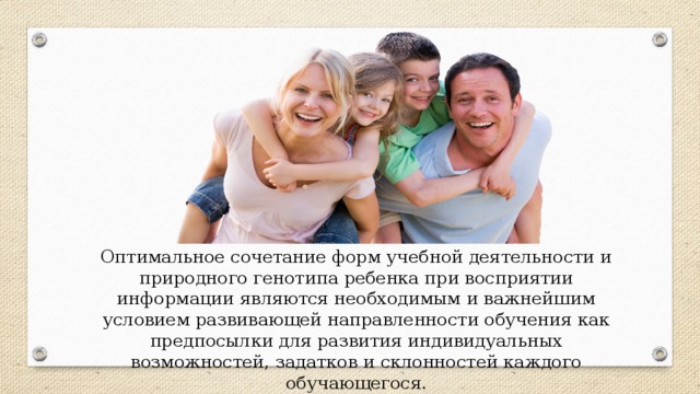 Оптимальное сочетание форм учебной деятельности и природного генотипа ребенка при восприятии информации являются необходимым и важнейшим условием развивающей направленности обучения как предпосылки для развития индивидуальных возможностей, задатков и склонностей каждого обучающегося.