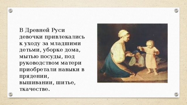 В Древней Руси девочки привлекались к уходу за младшими детьми, уборке дома, мытью посуды, под руководством матери приобретали навыки в прядении, вышивании, шитье, ткачестве.
